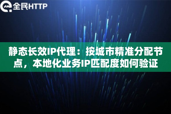 静态长效IP代理：按城市精准分配节点，本地化业务IP匹配度如何验证