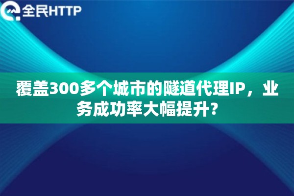 覆盖300多个城市的隧道代理IP，业务成功率大幅提升？