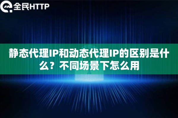 静态代理IP和动态代理IP的区别是什么？不同场景下怎么用