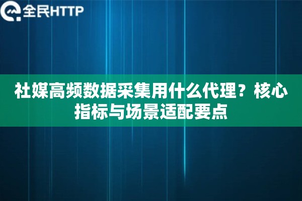 社媒高频数据采集用什么代理？核心指标与场景适配要点