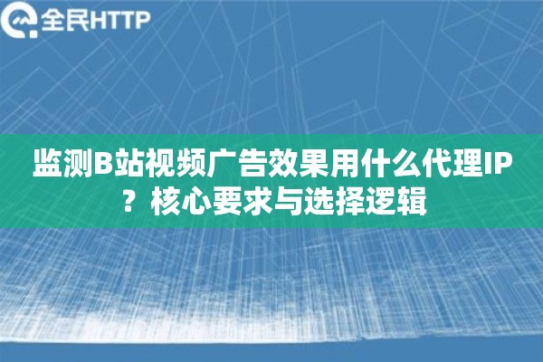 监测B站视频广告效果用什么代理IP？核心要求与选择逻辑