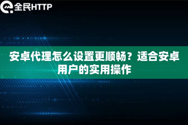 安卓代理怎么设置更顺畅？适合安卓用户的实用操作