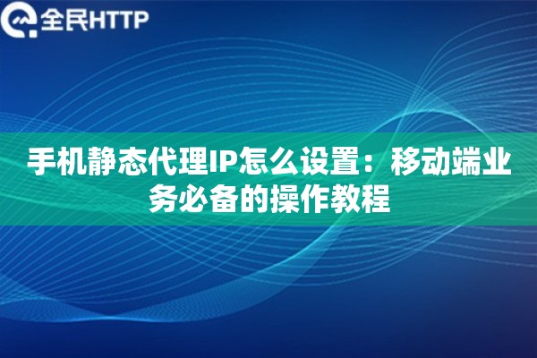 手机静态代理IP怎么设置：移动端业务必备的操作教程