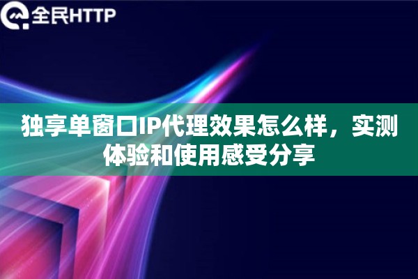 独享单窗口IP代理效果怎么样，实测体验和使用感受分享