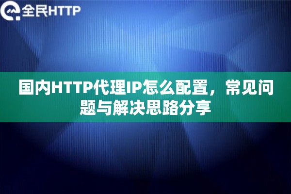 国内HTTP代理IP怎么配置，常见问题与解决思路分享
