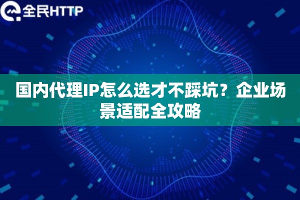 国内代理IP怎么选才不踩坑？企业场景适配全攻略