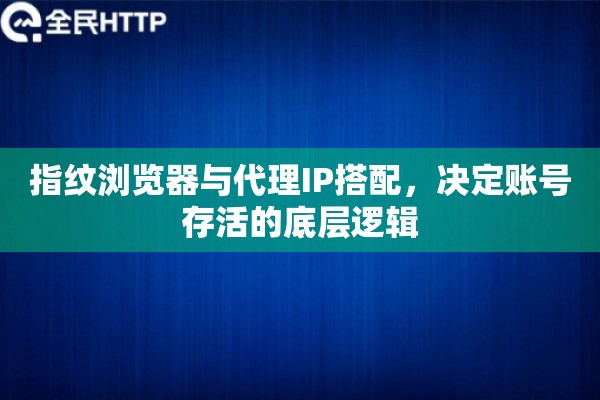 指纹浏览器与代理IP搭配，决定账号存活的底层逻辑