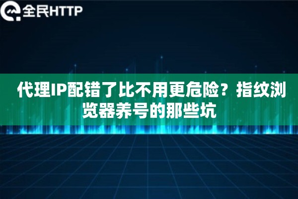  代理IP配错了比不用更危险？指纹浏览器养号的那些坑