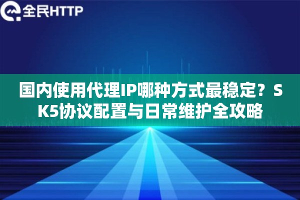 国内使用代理IP哪种方式最稳定？SK5协议配置与日常维护全攻略