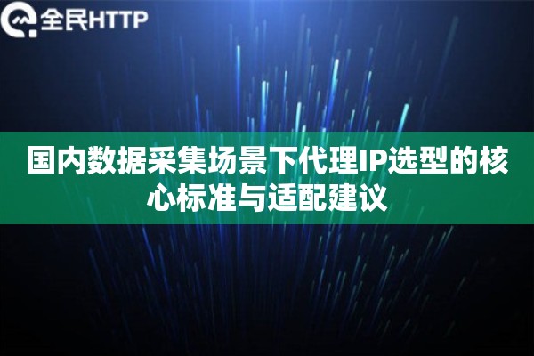 国内数据采集场景下代理IP选型的核心标准与适配建议