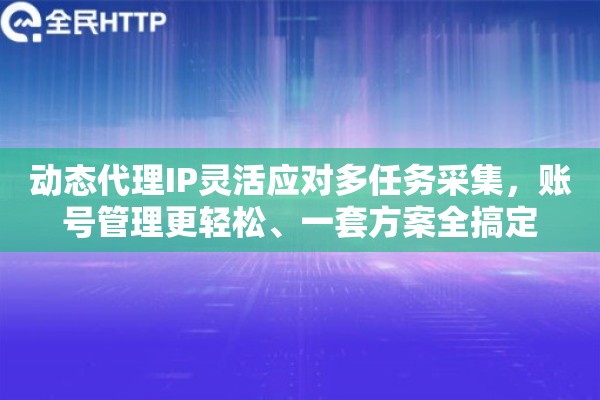 动态代理IP灵活应对多任务采集，账号管理更轻松、一套方案全搞定