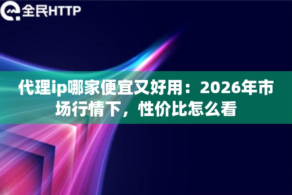 代理ip哪家便宜又好用：2026年市场行情下，性价比怎么看