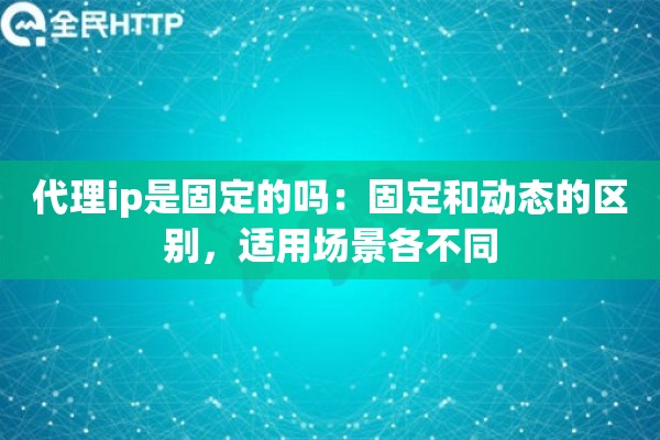 代理ip是固定的吗：固定和动态的区别，适用场景各不同
