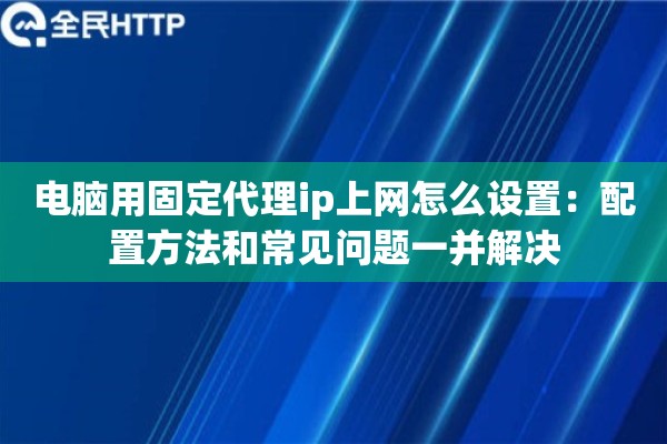 电脑用固定代理ip上网怎么设置：配置方法和常见问题一并解决