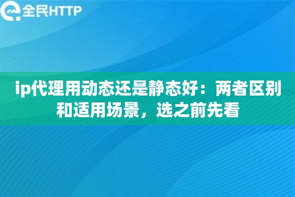 ip代理用动态还是静态好：两者区别和适用场景，选之前先看