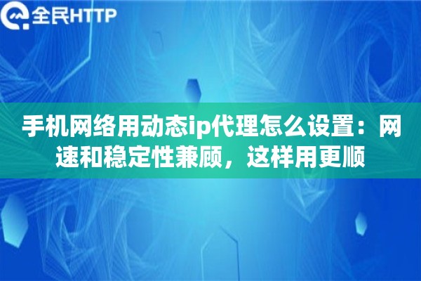 手机网络用动态ip代理怎么设置：网速和稳定性兼顾，这样用更顺