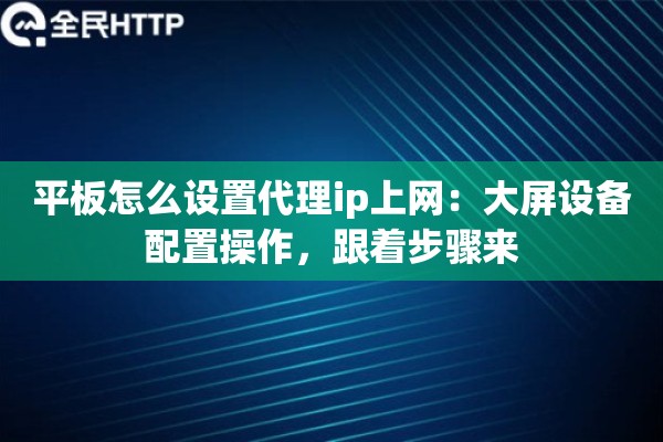 平板怎么设置代理ip上网：大屏设备配置操作，跟着步骤来