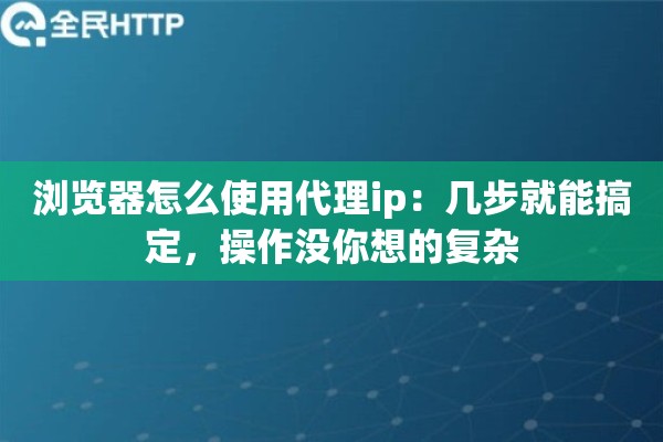 浏览器怎么使用代理ip:几步就能搞定,操作没你想的复杂 浏览器怎么使用代理ip:几步就能搞定,操作没你想的复杂