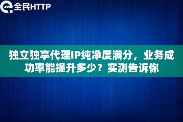 独立独享代理IP纯净度满分，业务成功率能提升多少？实测告诉你