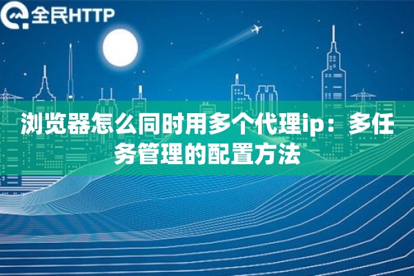浏览器怎么同时用多个代理ip：多任务管理的配置方法