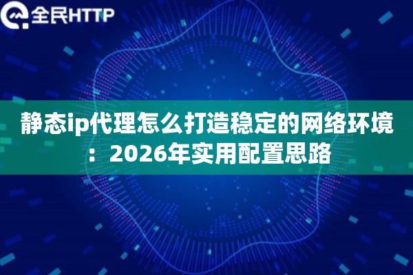 静态ip代理怎么打造稳定的网络环境：2026年实用配置思路