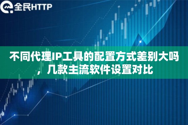 不同代理IP工具的配置方式差别大吗，几款主流软件设置对比