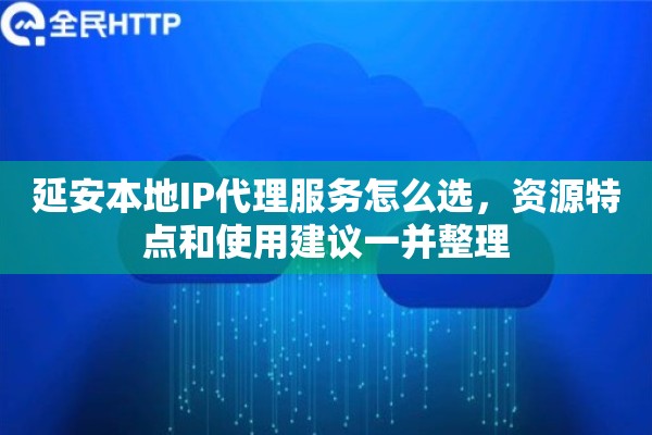 延安本地IP代理服务怎么选，资源特点和使用建议一并整理