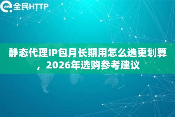 静态代理IP包月长期用怎么选更划算，2026年选购参考建议