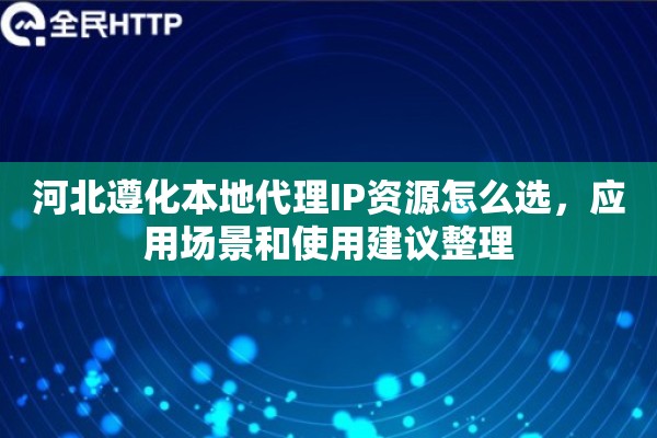 河北遵化本地代理IP资源怎么选，应用场景和使用建议整理