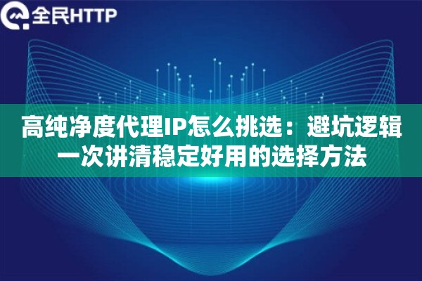 高纯净度代理IP怎么挑选：避坑逻辑一次讲清稳定好用的选择方法