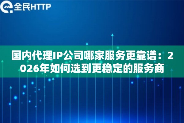 国内代理IP公司哪家服务更靠谱：2026年如何选到更稳定的服务商