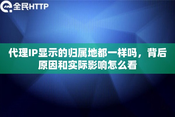 代理IP显示的归属地都一样吗，背后原因和实际影响怎么看