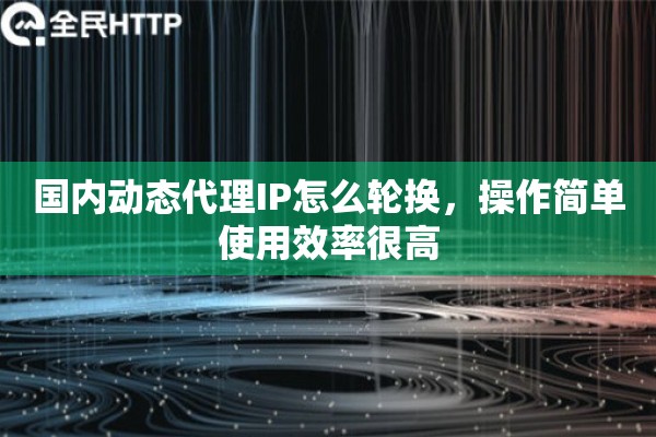 国内动态代理IP怎么轮换，操作简单使用效率很高