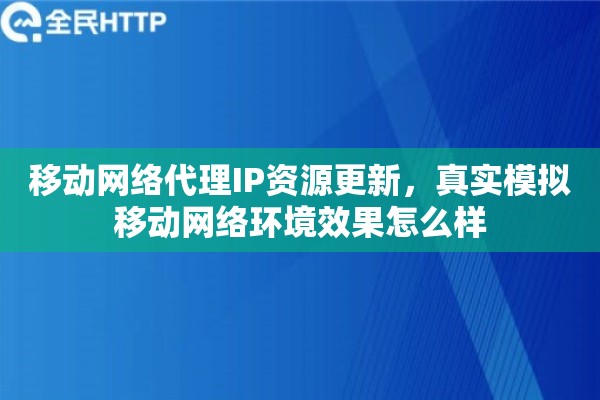 移动网络代理IP资源更新，真实模拟移动网络环境效果怎么样