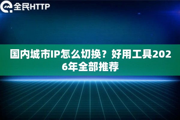 国内城市IP怎么切换？好用工具2026年全部推荐