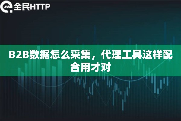 B2B数据怎么采集，代理工具这样配合用才对