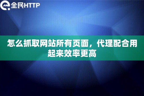 怎么抓取网站所有页面,代理配合用起来效率更高 怎么抓取网站所有页面,代理配合用起来效率更高