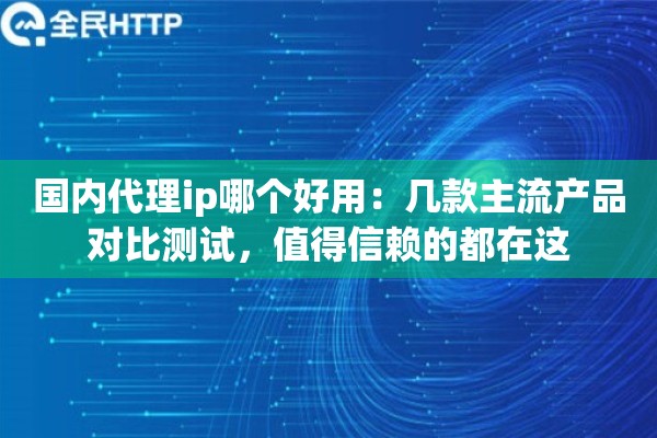 国内代理ip哪个好用：几款主流产品对比测试，值得信赖的都在这
