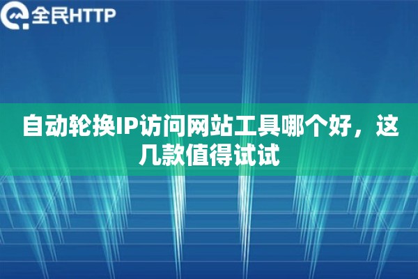 自动轮换IP访问网站工具哪个好,这几款值得试试 自动轮换IP访问网站工具哪个好,这几款值得试试