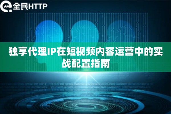 独享代理IP在短视频内容运营中的实战配置指南