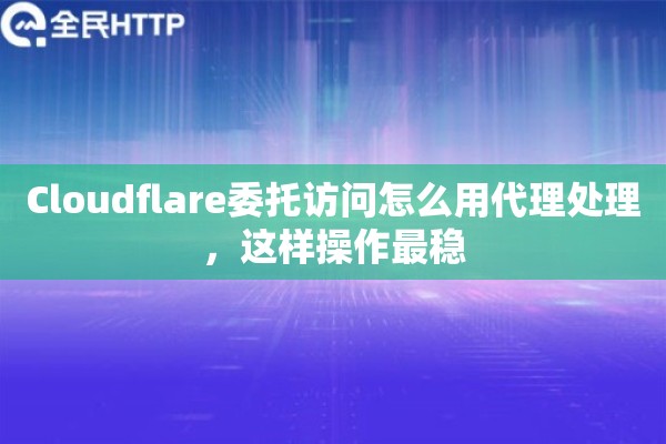 Cloudflare委托访问怎么用代理处理,这样操作最稳 Cloudflare委托访问怎么用代理处理,这样操作最稳
