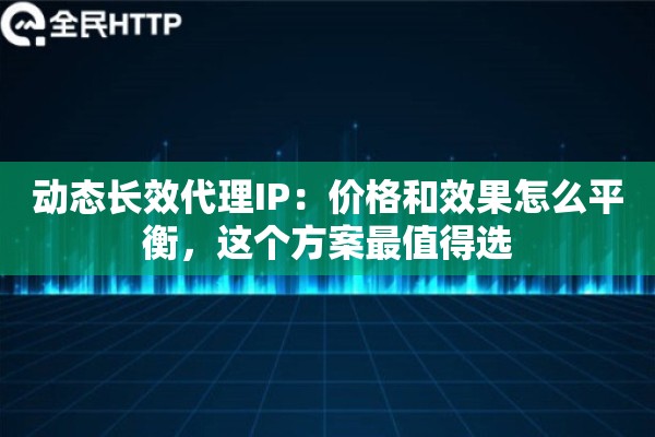 动态长效代理IP：价格和效果怎么平衡，这个方案最值得选