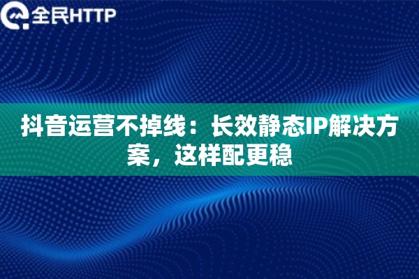 抖音运营不掉线：长效静态IP解决方案，这样配更稳