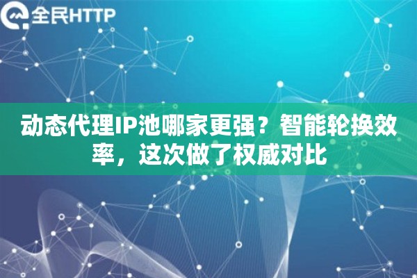 动态代理IP池哪家更强？智能轮换效率，这次做了权威对比