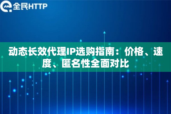 动态长效代理IP选购指南：价格、速度、匿名性全面对比
