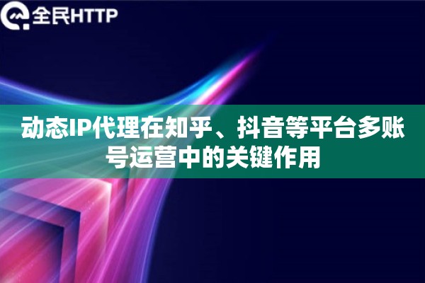 动态IP代理在知乎、抖音等平台多账号运营中的关键作用