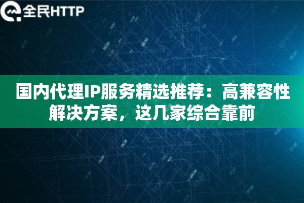 国内代理IP服务精选推荐：高兼容性解决方案，这几家综合靠前