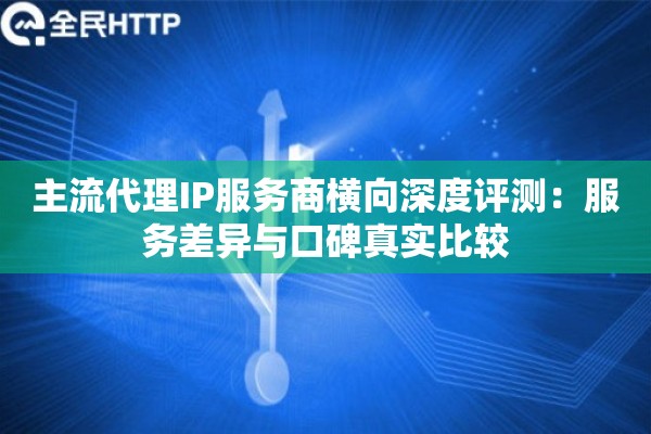 主流代理IP服务商横向深度评测：服务差异与口碑真实比较