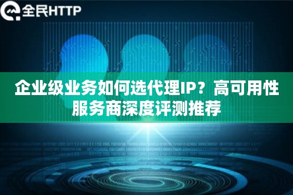 企业级业务如何选代理IP？高可用性服务商深度评测推荐