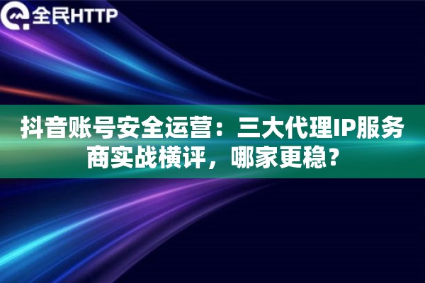 抖音账号安全运营：三大代理IP服务商实战横评，哪家更稳？